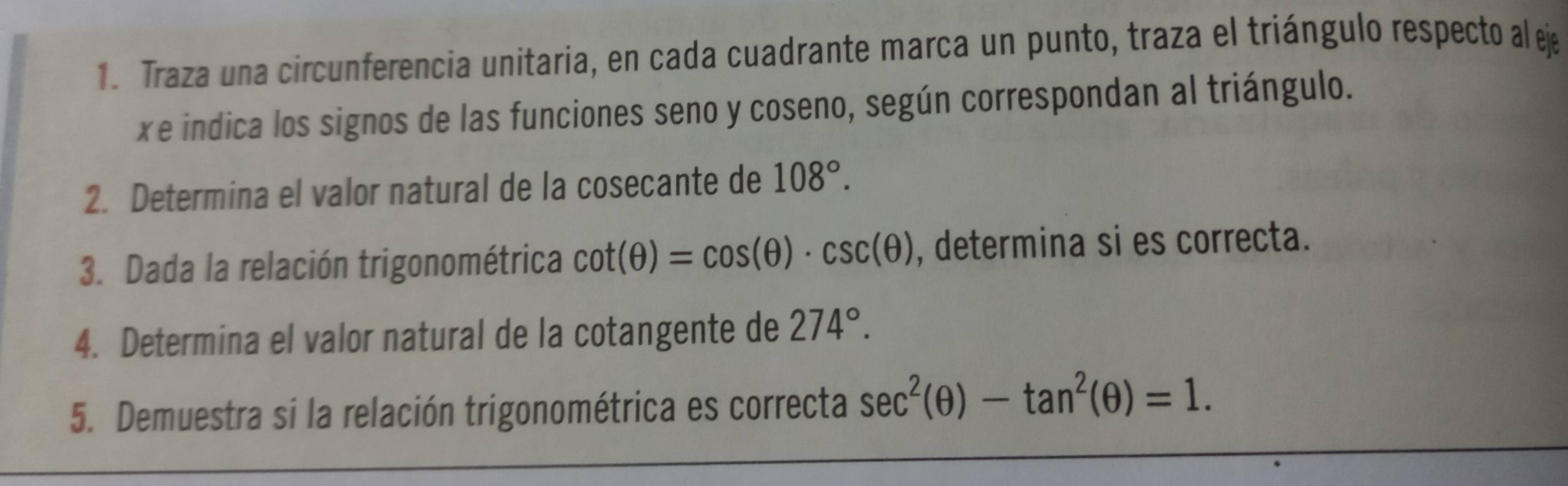 Traza una circunferencia unitaria, en cada cuadrante marca un punto, traza el triángulo respecto al ej 
xe indica los signos de las funciones seno y coseno, según correspondan al triángulo. 
2. Determina el valor natural de la cosecante de 108°. 
3. Dada la relación trigonométrica cot (θ )=cos (θ )· csc (θ ) , determina si es correcta. 
4. Determina el valor natural de la cotangente de 274°. 
5. Demuestra si la relación trigonométrica es correcta sec^2(θ )-tan^2(θ )=1.