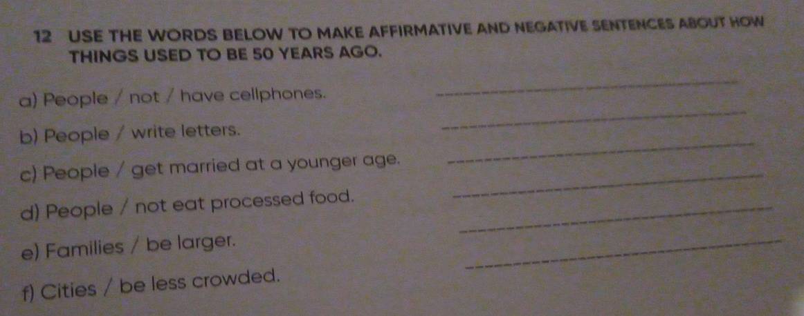 USE THE WORDS BELOW TO MAKE AFFIRMATIVE AND NEGATIVE SENTENCES ABOUT HOW 
THINGS USED TO BE 50 YEARS AGO. 
_ 
a) People / not / have cellphones. 
_ 
b) People / write letters. 
_ 
c) People / get married at a younger age. 
_ 
d) People / not eat processed food._ 
e) Families / be larger. 
_ 
f) Cities / be less crowded.