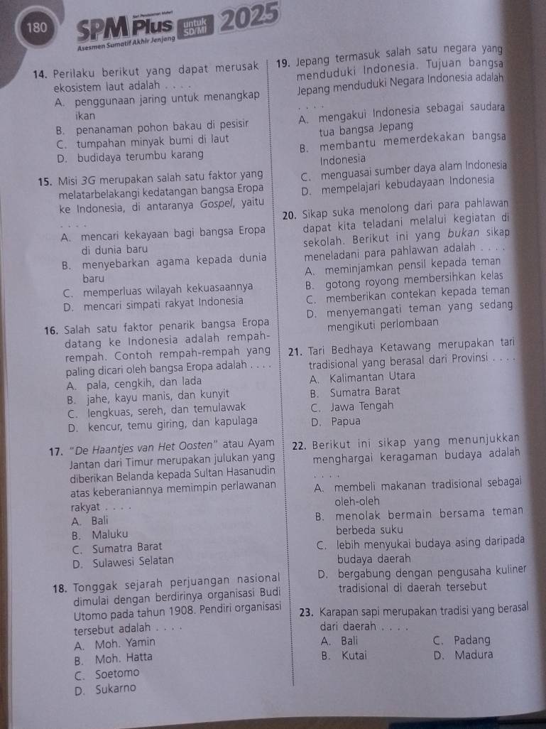 180 SPM PIUS 2025
Asesmen Sumatif Akhir Jenjang
19. Jepang termasuk salah satu negara yang
14. Perilaku berikut yang dapat merusak menduduki Indonesia. Tujuan bangsa
ekosistem laut adalah
A. penggunaan jaring untuk menangkap Jepang menduduki Negara Indonesia adalah
ikan
B. penanaman pohon bakau di pesisir A. mengakui Indonesia sebagai saudara
C. tumpahan minyak bumi di laut tua bangsa Jepang
D. budidaya terumbu karang B. membantu memerdekakan bangsa
Indonesia
15. Misi 3G merupakan salah satu faktor yang C. menguasai sumber daya alam Indonesia
melatarbelakangi kedatangan bangsa Eropa
ke Indonesia, di antaranya Gospel, yaitu D. mempelajari kebudayaan Indonesia
20. Sikap suka menolong dari para pahlawan
A. mencari kekayaan bagi bangsa Eropa dapat kita teladani melalui kegiatan di
di dunia baru sekolah. Berikut ini yang bukan sikap
B. menyebarkan agama kepada dunia meneladani para pahlawan adalah . . . .
A. meminjamkan pensil kepada teman
baru
C. memperluas wilayah kekuasaannya B. gotong royong membersihkan kelas
D. mencari simpati rakyat Indonesia C. memberikan contekan kepada teman
16. Salah satu faktor penarik bangsa Eropa D. menyemangati teman yang sedang
datang ke Indonesia adalah rempah- mengikuti perlombaan
rempah. Contoh rempah-rempah yang 21. Tari Bedhaya Ketawang merupakan tari
paling dicari oleh bangsa Eropa adalah . . . . tradisional yang berasal dari Provinsi . . . .
A. pala, cengkih, dan lada A. Kalimantan Utara
B. jahe, kayu manis, dan kunyit B. Sumatra Barat
C. lengkuas, sereh, dan temulawak C. Jawa Tengah
D. kencur, temu giring, dan kapulaga D. Papua
17. “De Haantjes van Het Oosten” atau Ayam 22. Berikut ini sikap yang menunjukkan
Jantan dari Timur merupakan julukan yang menghargai keragaman budaya adalah 
diberikan Belanda kepada Sultan Hasanudin
atas keberaniannya memimpin perlawanan A. membeli makanan tradisional sebagal
rakyat . . . . oleh-oleh
A. Bali B. menolak bermain bersama teman
B. Maluku berbeda suku
C. Sumatra Barat C. lebih menyukai budaya asing daripada
D. Sulawesi Selatan budaya daerah
18. Tonggak sejarah perjuangan nasional D. bergabung dengan pengusaha kuliner
dimulai dengan berdirinya organisasí Budi tradisional di daerah tersebut
Utomo pada tahun 1908. Pendiri organisasi 23. Karapan sapi merupakan tradisi yang berasal
tersebut adalah . . . .
dari daerah . . . .
A. Moh. Yamin A. Bali C. Padang
B. Kutai
B. Moh. Hatta D. Madura
C. Soetomo
D. Sukarno