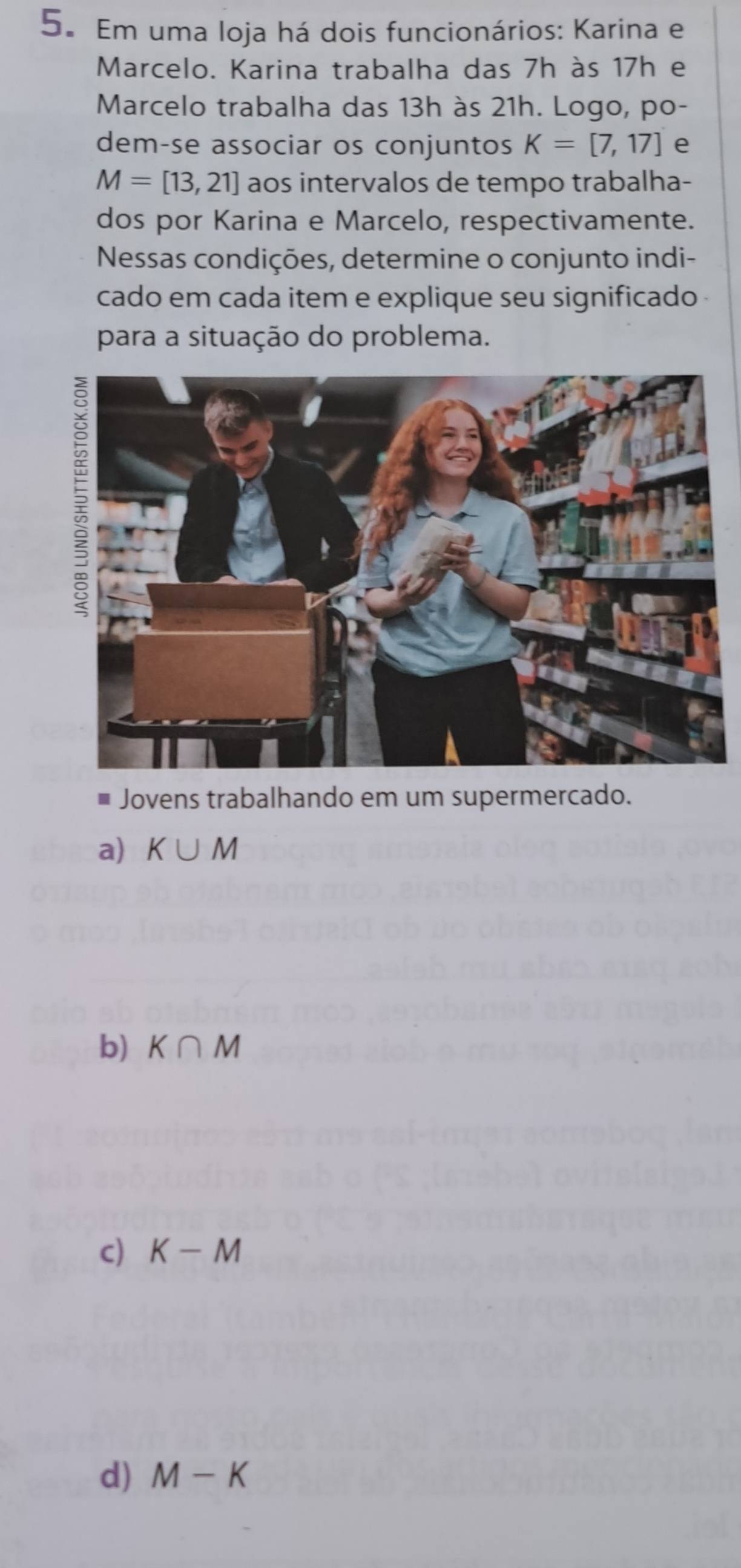 Em uma loja há dois funcionários: Karina e
Marcelo. Karina trabalha das 7h às 17h e
Marcelo trabalha das 13h às 21h. Logo, po-
dem-se associar os conjuntos K=[7,17] e
M=[13,21] aos intervalos de tempo trabalha-
dos por Karina e Marcelo, respectivamente.
Nessas condições, determine o conjunto indi-
cado em cada item e explique seu significado 
para a situação do problema.
* Jovens trabalhando em um supermercado.
a) K∪ M
b) K∩ M
c) K-M
d) M-K