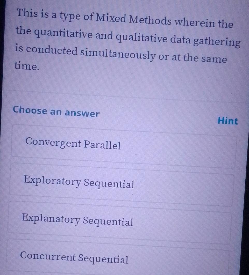 This is a type of Mixed Methods wherein the
the quantitative and qualitative data gathering
is conducted simultaneously or at the same
time.
Choose an answer
Hint
Convergent Parallel
Exploratory Sequential
Explanatory Sequential
Concurrent Sequential