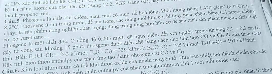 Hãy xác định số liên kết C-H -H;C-C
b) Từ năng lượng của các liên kết (Bảng 12.2, SGK trang 62), hay lI
Câu.5. Phosgene là chất khí không màu, mùi cỏ mục, dễ hoá lỏng, khối lượng riêng 1,420g/cm^3 (Ở 0°C);t_5=
thành propene trên.
8,2°C. Phosgene ít tan trong nước; dễ tan trong các dung môi hữu cơ, bị thủy phân chậm bằng hơi nước; không
cháy; là sản phẩm công nghiệp quan trọng; dùng trong tổng hợp hữu cơ để sản xuất sản phẩm nhuộm, chất diệt
Phosgene là một chất độc. Ở nồng độ 0,005 mg/L đã nguy hiểm đối với người; trong khoảng 0,1-0,3mg/L
cỏ, polyurethane.....
gây tử vong sau khoảng 15 phút. Phosgene được điều chế bằng cách cho hỗn hợp CO và Cl_2 đi qua than hoạt
tính. Biết: E_b(Cl-Cl)=243kJ/r nol; E_b(C-Cl)=339kJ/ /mol; E_b(C=O)=745kJ /mol; E_b(Cequiv O)=1075
kJ/mol.
Hãy tính biến thiên enthalpy của phản ứng tạo thành phosgene từ CO và Cl_2
Câu.6. Kim loại aluminium có thể khử được oxide của nhiều nguyên tố. Dựa vào nhiệt tạo thành chuẩn của các
tính hiến thiên enthalpy của phản ứng aluminium khử 1 mol mỗi oxide sau:
hì Cr_2O_3(s).
* H trong các phân tử tăng