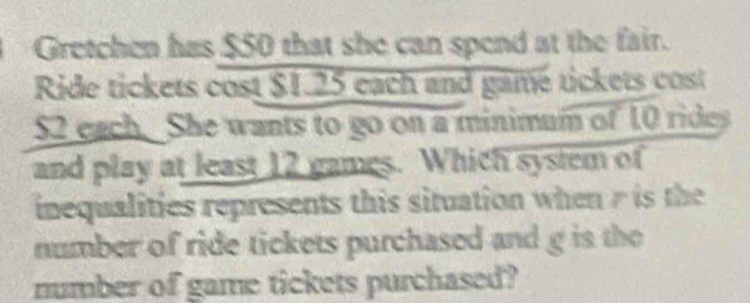 Gretchen has $50 that she can spend at the fair. 
Ride tickets cost $1.25 each and game tickets cost
52 each. She wants to go on a minimum of 10 rides 
and play at least 12 games. Which sysiem of 
inequalities represents this situation when is the 
number of ride tickets purchased and g is the 
number of game tickets purchased?