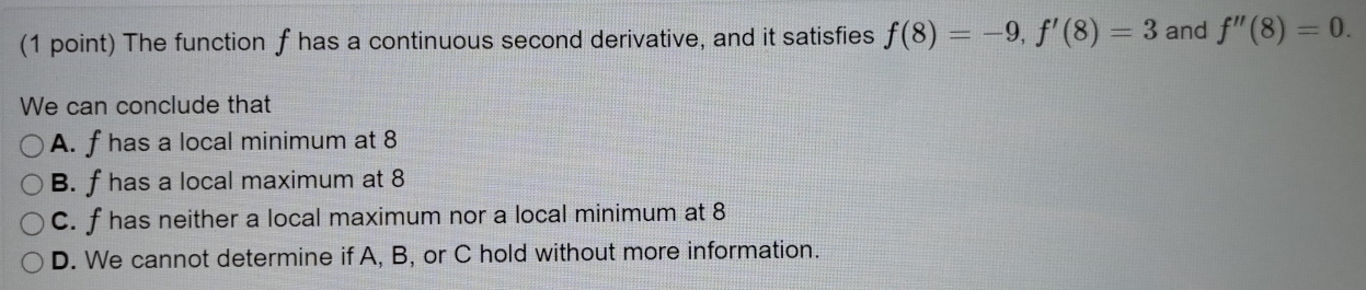 The function f has a continuous second derivative, and it satisfies f(8)=-9, f'(8)=3 and f''(8)=0. 
We can conclude that
A. f has a local minimum at 8
B. f has a local maximum at 8
C. f has neither a local maximum nor a local minimum at 8
D. We cannot determine if A, B, or C hold without more information.