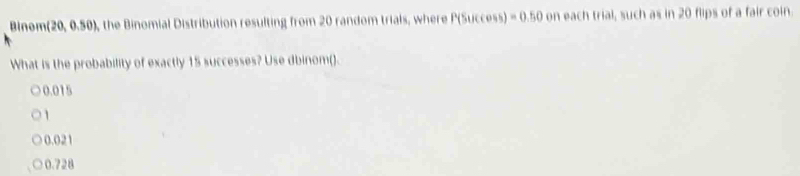 Binom (20, 0.50), the Binomial Distribution resulting from 20 random trials, where P (Success) -0.50 on each trial, such as in 20 flips of a fair coin.
What is the probability of exactly 15 successes? Use dbinom().
0.015
1
0.021
0.728