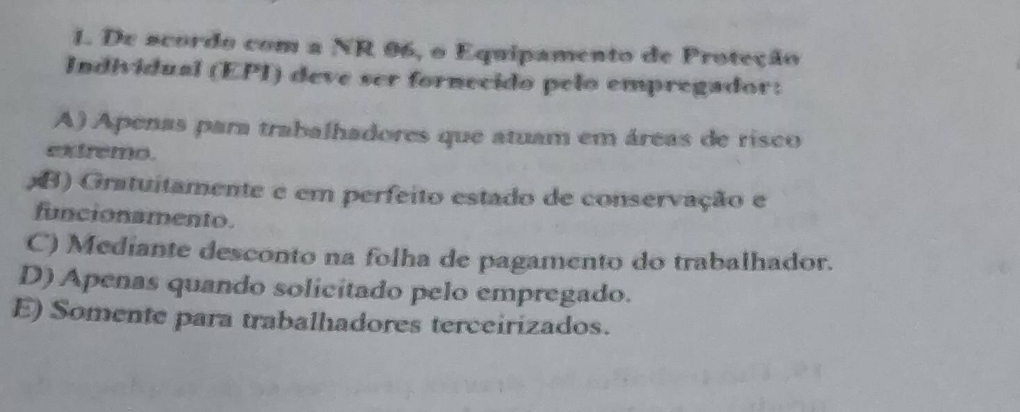 De scordo com a NR 96, o Equipamento de Proteção
Individual (EPI) deve ser fornecido pelo empregador:
A) Apenas para trabalhadores que atuam em áreas de risco
extremo.
B) Gratuitamente e em perfeito estado de conservação e
funcionamento.
C) Mediante desconto na folha de pagamento do trabalhador.
D) Apenas quando solicitado pelo empregado.
E) Somente para trabalhadores terceirizados.