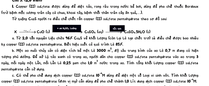 Copper (II) sulfate được dùng để diệt tảo, rong rêu trong nước bể bơi, dùng a^2_6 pha chế thuốc Bordaux 
(trừ bệnh mốc sương trên cây cà chua, khoai tây, bệnh thổi thân trên cây ăn quả,...). 
Từ quặng Cu2S người ra điều chế chất rắn copper (II) sulfate pentahydrate theo sơ a^2_0 sau: 
+ dd HSO. Loãns xrightarrow CuSO_4.5H_2O(s)
Xxrightarrow +o,i'CuO(s)
CuSO_4(aq)
a. Từ 2,0 tần nguyên Liệu chứa 96% Cu_2S về khối Lượng (còn Lại Là tạp chất trợ) sẽ điều chế được bao nhiêu 
kg copper (II) sulfate pentahydrate. Biết hiệu suất cả quá trình là 85%. 
b. Một ao nuôi thủy sản có diện tích bể mặt là 3000m^2 , độ sâu trung bình của ao là 0,7 m đang có hiện 
tượng phú dường. Để xứ Lý tảo xanh có trong ao, người dân cho copper (II) sulfate pentahydrate vào ao trong 3
ngày, mỗi ngày một Lần, mỗi Lần Là 0,25 gam cho 1,0m^3 nước trong ao. Tính tổng khối lượng copper (II) sulfate 
pentahydrate cần sử dụng. 
c. Có thể pha chế dung dịch copper (II) sulfate 10^(-4)M dùng để diệt một số Loại vi sinh vật. Tính khối Lượng 
copper (II) sulfate pentahydrate (đơn vị mg) cần dùng ở 1 ể pha chế thành 1,0 lít dung dịch copper (II) sulfate 10^(-4)M.