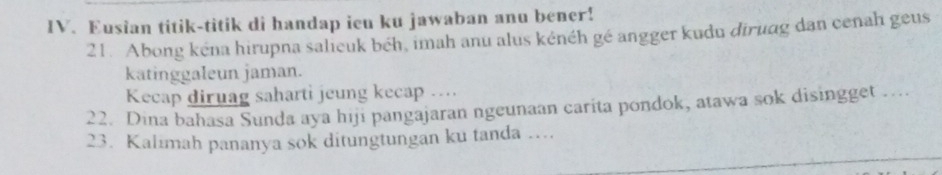 Eusian titik-titik di handap ieu ku jawaban anu bener! 
21. Abong kéna hirupna salieuk béh, imah anu alus kénéh gé angger kudu diruag dan cenah geus 
katinggaleun jaman. 
Kecap diruag saharti jeung kecap .... 
22. Dina bahasa Sunda aya hiji pangajaran ngeunaan carita pondok, atawa sok disingget … 
23. Kalimah pananya sok ditungtungan ku tanda ....