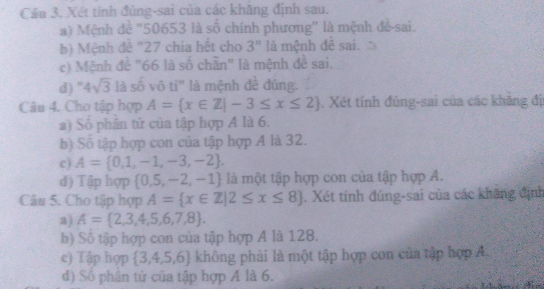 Cầu 3. Xét tính đúng-sai của các khăng định sau. 
a) Mệnh đề "50653 là số chính phương'' là mệnh đề-sai. 
b) Mệnh đê "27 chia hết cho 3^n là mệnh đề sai. 
c) Mệnh đề "66 là số chần" là mệnh đề sai. 
d)" 4sqrt(3) là số vô ti" là mệnh đề đúng. 
Câu 4. Cho tập hợp A= x∈ Z|-3≤ x≤ 2. Xét tính đúng-sai của các khăng đị 
a) Số phân tử của tập hợp A là 6. 
b) Số tập hợp con của tập hợp A là 32. 
c) A= 0,1,-1,-3,-2. 
d) Tập hợp  0,5,-2,-1 là một tập hợp con của tập hợp A. 
Câu 5. Cho tập hợp A= x∈ Z|2≤ x≤ 8. Xét tính đúng-sai của các khàng định 
a) A= 2,3,4,5,6,7,8. 
b) Số tập hợp con của tập hợp A là 128. 
c) Tập hợp  3,4,5,6 không phải là một tập hợp con của tập hợp A. 
d) Số phân tử của tập hợp A là 6.