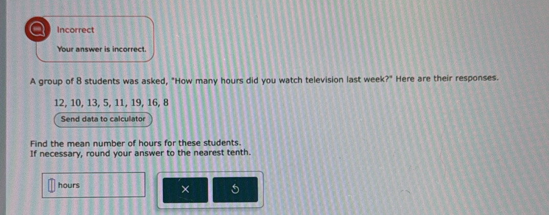 a Incorrect 
Your answer is incorrect. 
A group of 8 students was asked, "How many hours did you watch television last week?" Here are their responses.
12, 10, 13, 5, 11, 19, 16, 8
Send data to calculator 
Find the mean number of hours for these students. 
If necessary, round your answer to the nearest tenth.
hours
× 5