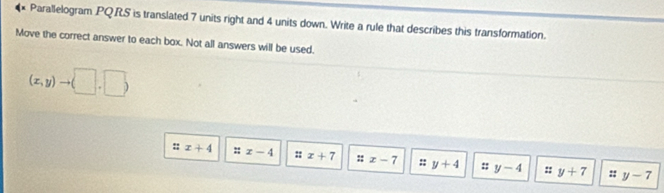 Parallelogram PQRS is translated 7 units right and 4 units down. Write a rule that describes this transformation.
Move the correct answer to each box. Not all answers will be used.
(x,y)to (□ ,□ )
:: x+4 x-4 :; x+7 :: x-7 : y+4 y-4 y+7
:: :: y-7