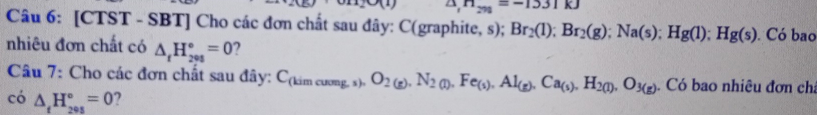O(1) △ _1H_2n=-1531kJ
Câu 6: [CTST - SBT] Cho các đơn chất sau đây: C(graphite, s); Br_2(l); Br_2(g); Na(s); Hg(l); Hg(s). Có bao 
nhiêu đơn chất có △ _rH_(200)°=0 ? 
Câu 7: Cho các đơn chất sau đây: Cạ m cuong, s) O_2(g),N_2(l), Fe_(s),Al_(g),Ca_(s),H_2(l),O_3(g) Có bao nhiêu đơn cha 
có △ _tH_(295)°=0 ?