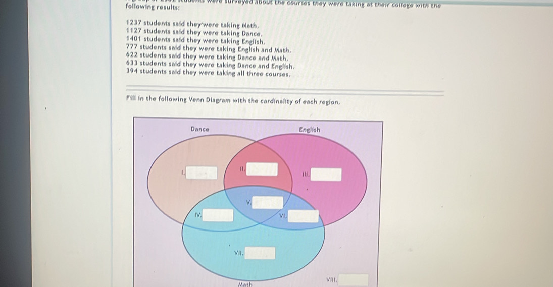 ts were surveyed about the courses they were taking at their college with the 
following results:
1237 students said they were taking Math.
1127 students said they were taking Dance.
1401 students said they were taking English.
777 students said they were taking English and Math.
622 students said they were taking Dance and Math.
633 students said they were taking Dance and English.
394 students said they were taking all three courses. 
Fill in the following Venn Diagram with the cardinality of each region. 
Math 
VIII. □