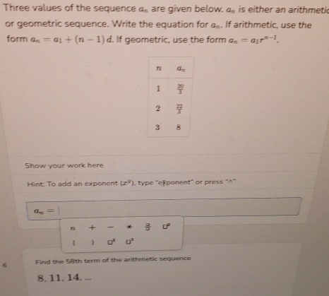 Three values of the sequence a_n are given below. a_n is either an arithmeti
or geometric sequence. Write the equation for a_n. If arithmetic, use the
form a_n=a_1+(n-1)d. If geometric, use the form a_n=a_1r^(n-1).
Show your work here
Hint: To add an exponent (x^y) , type "exponent" or press "∧"
a_n=1
beginarrayr n+-* 2/a o° ()o^2o^2endarray
□^2□^3
6 Find the 58th term of the arithmetic sequence
8, 11, 14. ...