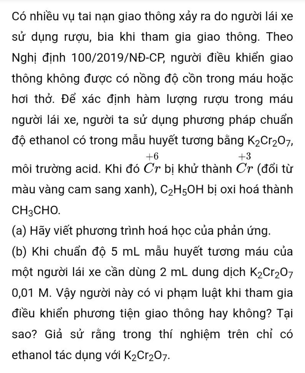 Có nhiều vụ tai nạn giao thông xảy ra do người lái xe 
sử dụng rượu, bia khi tham gia giao thông. Theo 
Nghị định 100/2019/NĐ-CP, người điều khiển giao 
thông không được có nồng độ cồn trong máu hoặc 
hơi thở. Để xác định hàm lượng rượu trong máu 
người lái xe, người ta sử dụng phương pháp chuẩn 
độ ethanol có trong mẫu huyết tương bằng K_2Cr_2O_7,
+6
+3
môi trường acid. Khi đó Ơr bị khử thành Ơr (đổi từ 
màu vàng cam sang xanh), C_2H_5OH bị oxi hoá thành
CH_3CHO. 
(a) Hãy viết phương trình hoá học của phản ứng. 
(b) Khi chuẩn độ 5 mL mẫu huyết tương máu của 
một người lái xe cần dùng 2 mL dung dịch K_2Cr_2O_7
0,01 M. Vậy người này có vi phạm luật khi tham gia 
điều khiển phương tiện giao thông hay không? Tại 
sao? Giả sử rằng trong thí nghiệm trên chỉ có 
ethanol tác dụng với K_2Cr_2O_7.