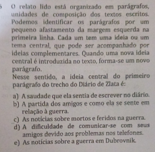 relato lido está organizado em parágrafos,
unidades de composição dos textos escritos.
Podemos identificar os parágrafos por um
pequeno afastamento da margem esquerda na
primeira linha. Cada um tem uma ideia ou um
tema central, que pode ser acompanhado por
ideias complementares. Quando uma nova ideia
central é introduzida no texto, forma-se um novo
parágrafo.
Nesse sentido, a ideia central do primeiro
parágrafo do trecho do Diário de Zlata é:
a) A saudade que ela sentia de escrever no diário.
b) A partida dos amigos e como ela se sente em
relação à guerra.
c) As notícias sobre mortos e feridos na guerra.
d) A dificuldade de comunicaráse com seus
amigos devido aos problemas nos telefones.
e) As notícias sobre a guerra em Dubrovnik.