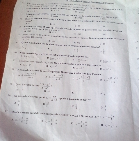 201445º Chss/Exame de Matemática/P Chamada
10 Uma aluna que jega basquetebol faz dois lançamentos ao cesto, designados por 2° lançamemo''. Qual é a tradução, em função do AeB dn 22
A. ''Tnçestar no 1º fançamenzo'' e B. ''lincestar no
acontecimento. Encestar em pelo menos um dos lançamentos? A∩ B C A∪ B
A AL=8
n
D n_1
11. Quaatos econtecêmentos elementares existens nos bilhetes de lotaria numerados de 0009 = 19997 D 399x
A 400 4 B 4000 C 3999
12. Quantes palavras com ou sem sentido se podem obter com a palavra UNIR, flcando as vogais sempre 23.
jworas? ,A 12 B 18 C 24
D 30
3 Numa corrida com 12 participantes, não havendo empates, de quantas maneiras se podem distribuir
A 1320
as medalhas de ourn, prata e bronze? B 1230 C 980 D 890
14. Noma equipa de 10 médicos, em cada noise devem estar 4 de serviço. Durante quantas noites se formam
equipas diferentes? A 210
D 1 40 24
15. Qual é a probabilidade de obter só uma cara no lançamento de três moedas? C 90 D 50
25.
A  7/8  B  5/8  C  3/8  D  1/8 
16. Uma sucessão o ,n∈ N , diz-sc infinitamente grande negativo se. .
26
A limlimits _xto a=x,=x=x B limlimits _xto ∈fty u_n=0 C limn=a D limlimits _xto ∈fty y_n=-x
17. Considere uma sucessão ugew ∈ N. Qual das sucessões seguintes é convergente? 2
A u_n=-2° B u_n=n^3 C u_n=3^(-n) D u_n=2n
18. A soma de a termos de uma Progressão Geométrica é calculada pela fórmula. S_n=frac a_1(1-q^n)q-1 D S_n=frac a_1(1-q^n)1-q
A S_n=frac a_1(1+q^n)q+1 B S_n=frac a_1(1-q^n)q+1 C
19. Qual é o valor de Jim frac 3(5-n)^22-n^2
A -3 B - | C | D 5
20. Na sucessão de termo geral a= 6n/n+5  , qual é o termo de ordem 3?
A  11/6  B  18/15  C  9/8  D  9/4 
21. Qual é o termo geral de uma progressão aritmética u_n,n∈ N , cm que a_1=3 c d= 1/2 
A u_n= 5/2 - n/2  B u_x= 5/4 - n/2  C u_n= 5/4 + n/2  D u_n= 5/2 + n/2 