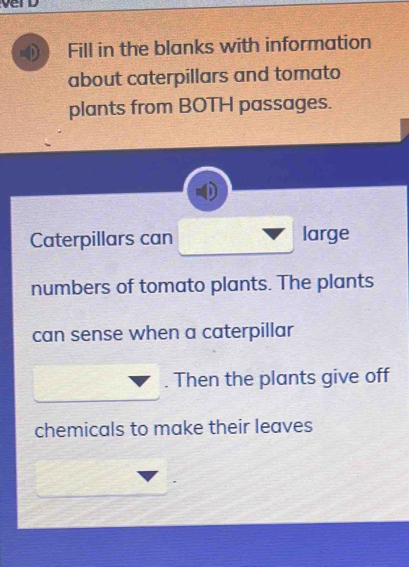 Fill in the blanks with information 
about caterpillars and tomato 
plants from BOTH passages. 
Caterpillars can large 
numbers of tomato plants. The plants 
can sense when a caterpillar 
. Then the plants give off 
chemicals to make their leaves