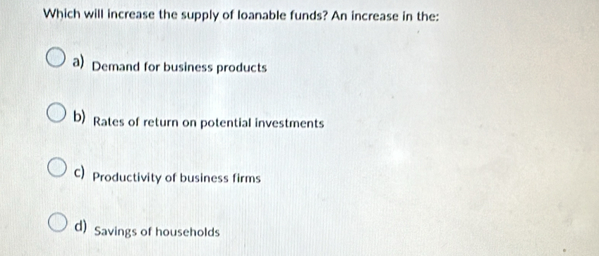 Which will increase the supply of loanable funds? An increase in the:
a) Demand for business products
b) Rates of return on potential investments
C) Productivity of business firms
d) Savings of households