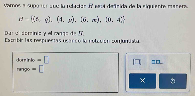 Vamos a suponer que la relación H está definida de la siguiente manera.
H= (6,q),(4,p),(6,m),(0,4)
Dar el dominio y el rango de H. 
Escribir las respuestas usando la notación conjuntista. 
dominio =□
(□ ) □,... 
rango =□ 
×