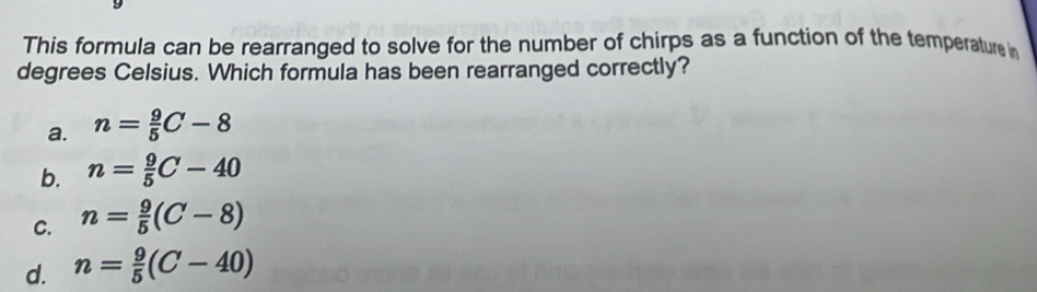 This formula can be rearranged to solve for the number of chirps as a function of the temperature i
degrees Celsius. Which formula has been rearranged correctly?
a. n= 9/5 C-8
b. n= 9/5 C-40
C. n= 9/5 (C-8)
d. n= 9/5 (C-40)