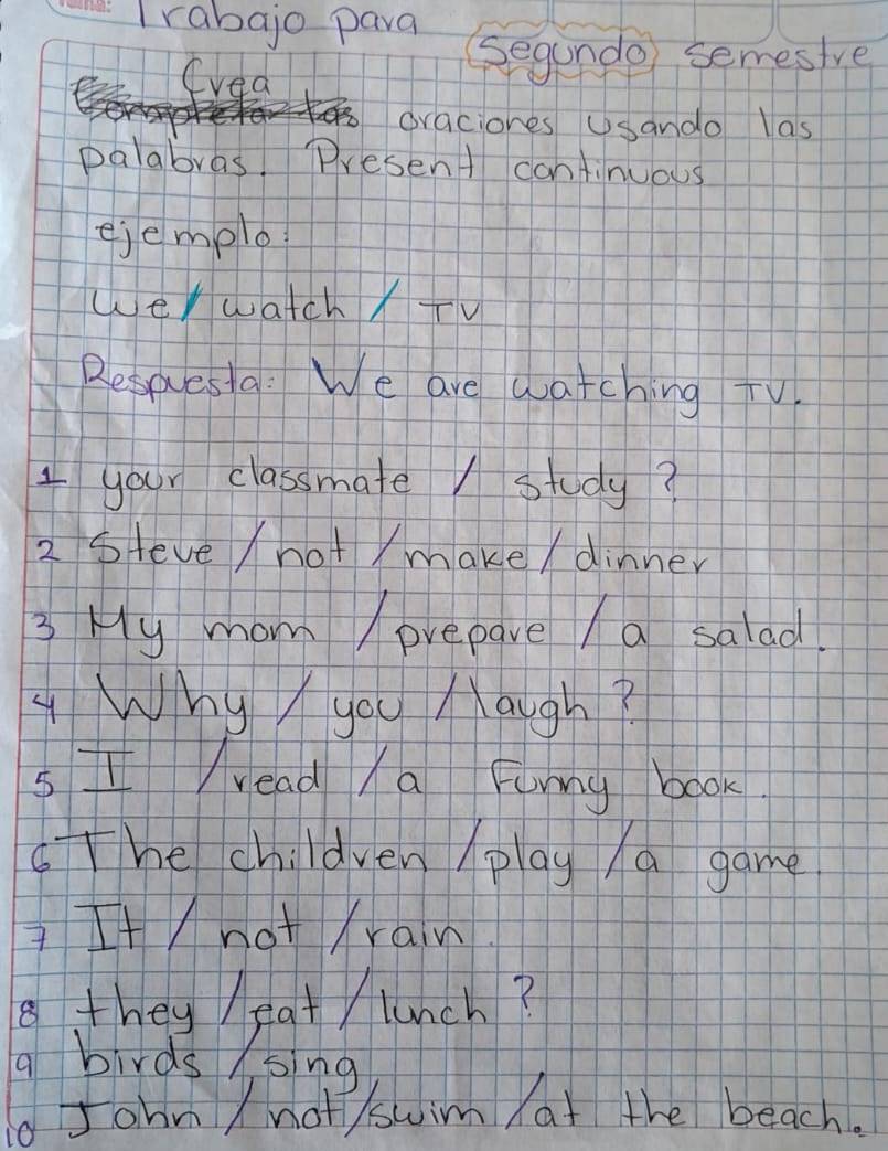 Irabajo para 
(vea 
Segunde semesive 
draciones Usando las 
palabras. Present cantinuous 
ejemplo 
werwatchXTV 
Refaesla: We are watching TV 
1 your classmate / study? 
2 steve /not / make / dinner 
3 My mom /prepare /a salad. 
4 Why you Naugh? 
s I read /a Funny book. 
TThe children play /a game 
Itnot Xrain 
8 they / eat / lunch? 
a birds /sing 
d John / not /swim at the beach.