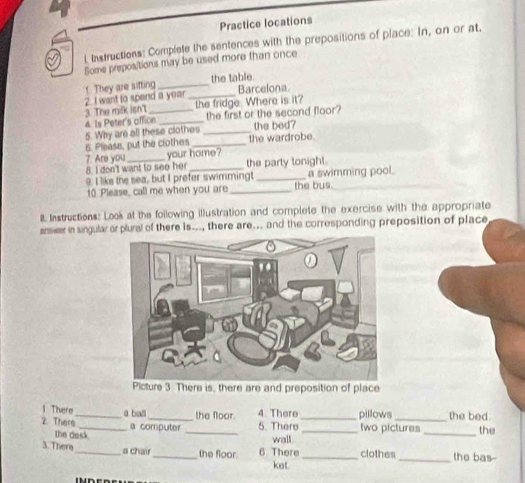 Practice locations 
l. Instructions: Complete the sentences with the prepositions of place: In, on or at. 
Some prepositions may be used more than once 
1. They are sitting _the table. 
2. I want to spand a year_ Barcelona 
3. The milk isn't_ the fridge. Where is it? 
4. Is Peter's affion _the first or the second floor? 
5. Why are all these clothes _the bed? 
6. Please, put the clothes _the wardrobe. 
7. Are you _your home? 
8. I don't want to see her the party tonight . 
9. I like the sea, but I prefer swimmingt _a swimming pool. 
t0 Please, call me when you are_ the bus. 
II Instructions: Look at the following illustration and complete the exercise with the appropriate 
answar in singular or plural of there is..., there are... and the corresponding preposition of place 
Picture 3. There is, there are and preposition of place 
1 There _ā ball _the floor. 4. There_ pillows _the bed. 
2 There _a computer _5. There _two pictures _the 
the desk 
wall 
3. Thera _a chair_ the foor. 6 There_ clothes_ the bas- 
ket