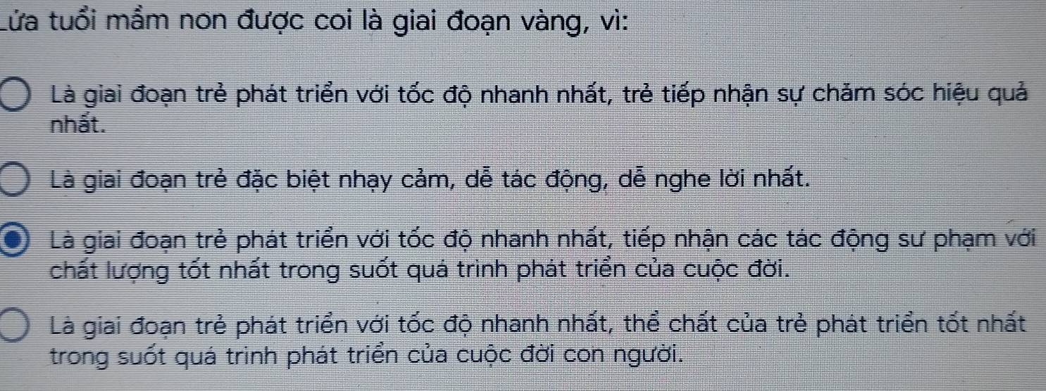 Lửa tuổi mẩm non được coi là giai đoạn vàng, vì:
Là giai đoạn trẻ phát triển với tốc độ nhanh nhất, trẻ tiếp nhận sự chăm sóc hiệu quả
nhất.
Là giai đoạn trẻ đặc biệt nhạy cảm, dễ tác động, dễ nghe lời nhất.
Là giai đoạn trẻ phát triển với tốc độ nhanh nhất, tiếp nhận các tác động sư phạm với
chất lượng tốt nhất trong suốt quá trình phát triển của cuộc đời.
Là giai đoạn trẻ phát triển với tốc độ nhanh nhất, thể chất của trẻ phát triển tốt nhất
trong suốt quá trinh phát triển của cuộc đời con người.