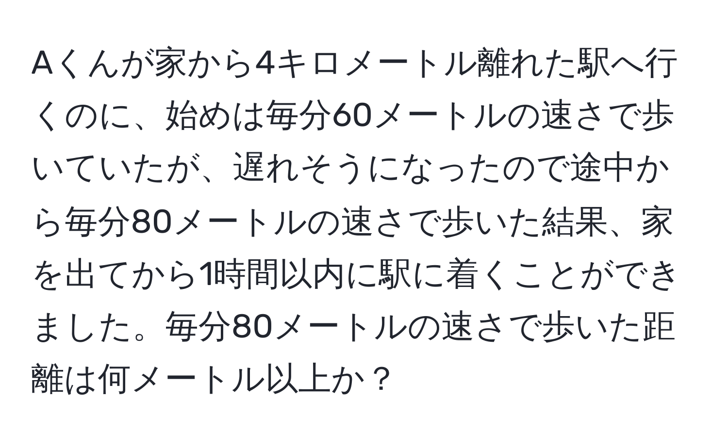 Aくんが家から4キロメートル離れた駅へ行くのに、始めは毎分60メートルの速さで歩いていたが、遅れそうになったので途中から毎分80メートルの速さで歩いた結果、家を出てから1時間以内に駅に着くことができました。毎分80メートルの速さで歩いた距離は何メートル以上か？