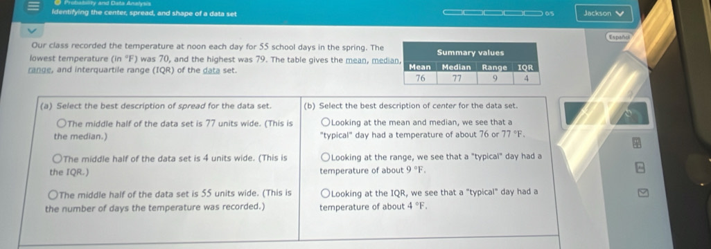 Identifying the center, spread, and shape of a data set ———□——□□— 0/5 Jackson 
Español
Our class recorded the temperature at noon each day for 55 school days in the spring. The
lowest temperature (in °F) was 70, and the highest was 79. The table gives the mean, med
range, and interquartile range (IQR) of the data set. 
(a) Select the best description of spread for the data set. (b) Select the best description of center for the data set.
○The middle half of the data set is 77 units wide. (This is Looking at the mean and median, we see that a
the median.) "typical" day had a temperature of about 76 or 77°F.
The middle half of the data set is 4 units wide. (This is Looking at the range, we see that a "typical" day had a
the IQR.) temperature of about 9°F.
The middle half of the data set is 55 units wide. (This is Looking at the IQR, we see that a "typical" day had a
the number of days the temperature was recorded.) temperature of about 4°F.