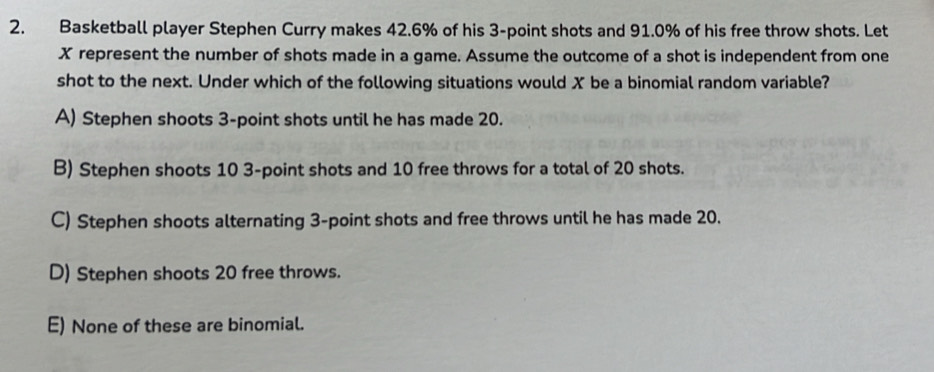 Basketball player Stephen Curry makes 42.6% of his 3 -point shots and 91.0% of his free throw shots. Let
X represent the number of shots made in a game. Assume the outcome of a shot is independent from one
shot to the next. Under which of the following situations would X be a binomial random variable?
A) Stephen shoots 3 -point shots until he has made 20.
B) Stephen shoots 10 3 -point shots and 10 free throws for a total of 20 shots.
C) Stephen shoots alternating 3 -point shots and free throws until he has made 20.
D) Stephen shoots 20 free throws.
E) None of these are binomial.