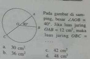 Pada gambar di sam-
ping, besar ∠ AOB=
40°. Jika luas juring
OAB=12cm^2 , maka
luas juring OBC=
…
a. 30cm^2 C. 42cm^2
b. 36cm^2 d. 48cm^2