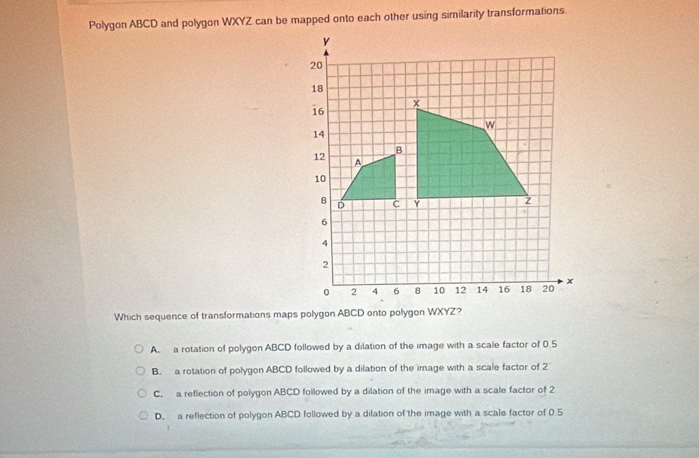 Polygon ABCD and polygon WXYZ can be mapped onto each other using similarity transformations.
Which sequence of transformations maps polygon ABCD onto polygon WXYZ?
A. a rotation of polygon ABCD followed by a dilation of the image with a scale factor of 0.5
B. a rotation of polygon ABCD followed by a dilation of the image with a scale factor of 2
C. a reflection of polygon ABCD followed by a dilation of the image with a scale factor of 2
D. a reflection of polygon ABCD followed by a dilation of the image with a scale factor of 0.5