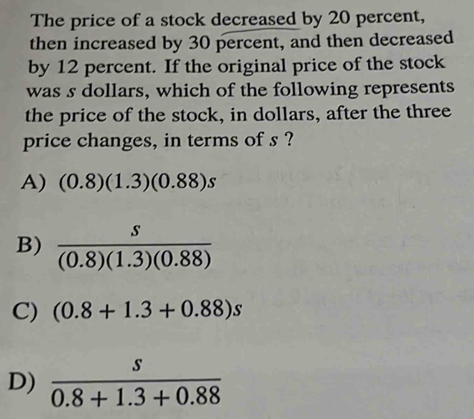 The price of a stock decreased by 20 percent,
then increased by 30 percent, and then decreased
by 12 percent. If the original price of the stock
was s dollars, which of the following represents
the price of the stock, in dollars, after the three
price changes, in terms of s ?
A) (0.8)(1.3)(0.88)s
B)  s/(0.8)(1.3)(0.88) 
C) (0.8+1.3+0.88)s
D)  s/0.8+1.3+0.88 