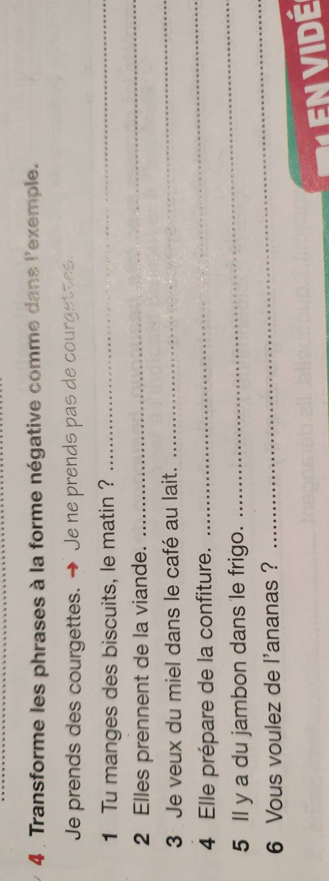 4 . Transforme les phrases à la forme négative comme dans l'exemple. 
Je prends des courgettes. → Je ne prends pas de courgettes. 
1 Tu manges des biscuits, le matin ?_ 
2 Elles prennent de la viande. 
_ 
3 Je veux du miel dans le café au lait. 
_ 
_ 
_ 
4 Elle prépare de la confiture. 
5 Il y a du jambon dans le frigo. 
6 Vous voulez de l'ananas ? 
_ 
E n V I Dé