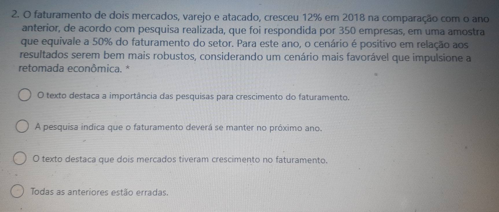 faturamento de dois mercados, varejo e atacado, cresceu 12% em 2018 na comparação com o ano
anterior, de acordo com pesquisa realizada, que foi respondida por 350 empresas, em uma amostra
que equivale a 50% do faturamento do setor. Para este ano, o cenário é positivo em relação aos
resultados serem bem mais robustos, considerando um cenário mais favorável que impulsione a
retomada econômica. *
O texto destaca a importância das pesquisas para crescimento do faturamento.
A pesquisa indica que o faturamento deverá se manter no próximo ano.
O texto destaca que dois mercados tiveram crescimento no faturamento.
Todas as anteriores estão erradas.