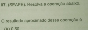 (SEAPE). Resolva a operação abaixo. 
O resultado aproximado dessa operação é 
(A) 050