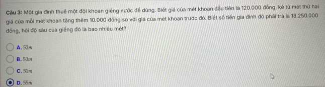 Cầu 3: Một gia đình thuê một đội khoan giếng nước để dùng. Biết giá của mét khoan đầu tiên là 120.000 đồng, kể từ mét thứ hai
giá của mỗi mét khoan tăng thêm 10.000 đồng so với giá của mét khoan trước đó. Biết số tiên gia đình đó phải trả là 18.250.000
đồng, hỏi độ sâu của giếng đó là bao nhiêu mét?
A. 52m
B. 50m
C. 51m
D. 55m