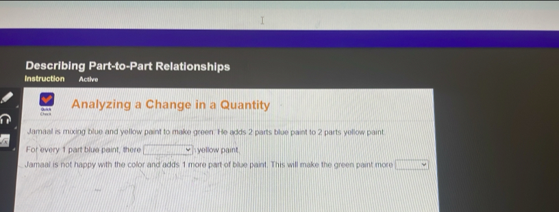 Describing Part-to-Part Relationships 
Instruction Active 
Analyzing a Change in a Quantity 
Jamaal is mixing blue and yellow paint to make green. He adds 2 parts blue paint to 2 parts yellow paint 
For every 1 part blue paint, there yellow paint 
Jamaal is not happy with the color and adds 1 more part of blue paint. This will make the green paint more □