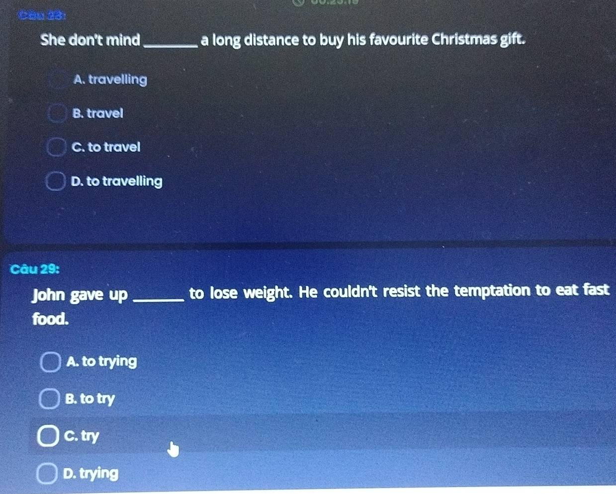 Căn 23:
She don't mind _a long distance to buy his favourite Christmas gift.
A. travelling
B. travel
C. to travel
D. to travelling
Câu 29:
John gave up _to lose weight. He couldn't resist the temptation to eat fast
food.
A. to trying
B. to try
C. try
D. trying