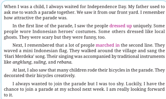 When I was a child, I always waited for Independence Day. My father used to 
ask me to watch a parade together. We saw it from our front yard. I remember 
how attractive the parade was. 
In the first line of the parade, I saw the people dressed up uniquely. Some 
people wore Indonesian heroes’ costumes. Some others dressed like local 
ghosts. They were scary but they were funny, too. 
Next, I remembered that a lot of people marched in the second line. They 
waved a mini Indonesian flag. They walked around the village and sang the 
‘Hari Merdeka’ song. Their singing was accompanied by traditional instruments 
like angklung, suling, and rebana. 
At last, I also saw that many children rode their bicycles in the parade. They 
decorated their bicycles creatively. 
I always wanted to join the parade but I was too shy. Luckily, I have the 
chance to join a parade at my school next week. I am really looking forward 
to it.