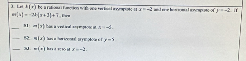 Let k(x) be a rational function with one vertical asymptote at x=-2 and one horizontal asymptote of y=-2. If
m(x)=-2k(x+3)+7 , then 
_S1: m(x) has a vertical asymptote at x=-5. 
_S2 m(x) has a horizontal asymptote of y=5. 
_S3: m(x) has a zero at x=-2.