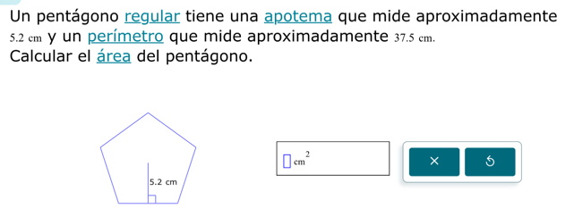 Un pentágono regular tiene una apotema que mide aproximadamente
5.2 cm y un perímetro que mide aproximadamente 37.5 cm. 
Calcular el área del pentágono.
□ cm^2
×