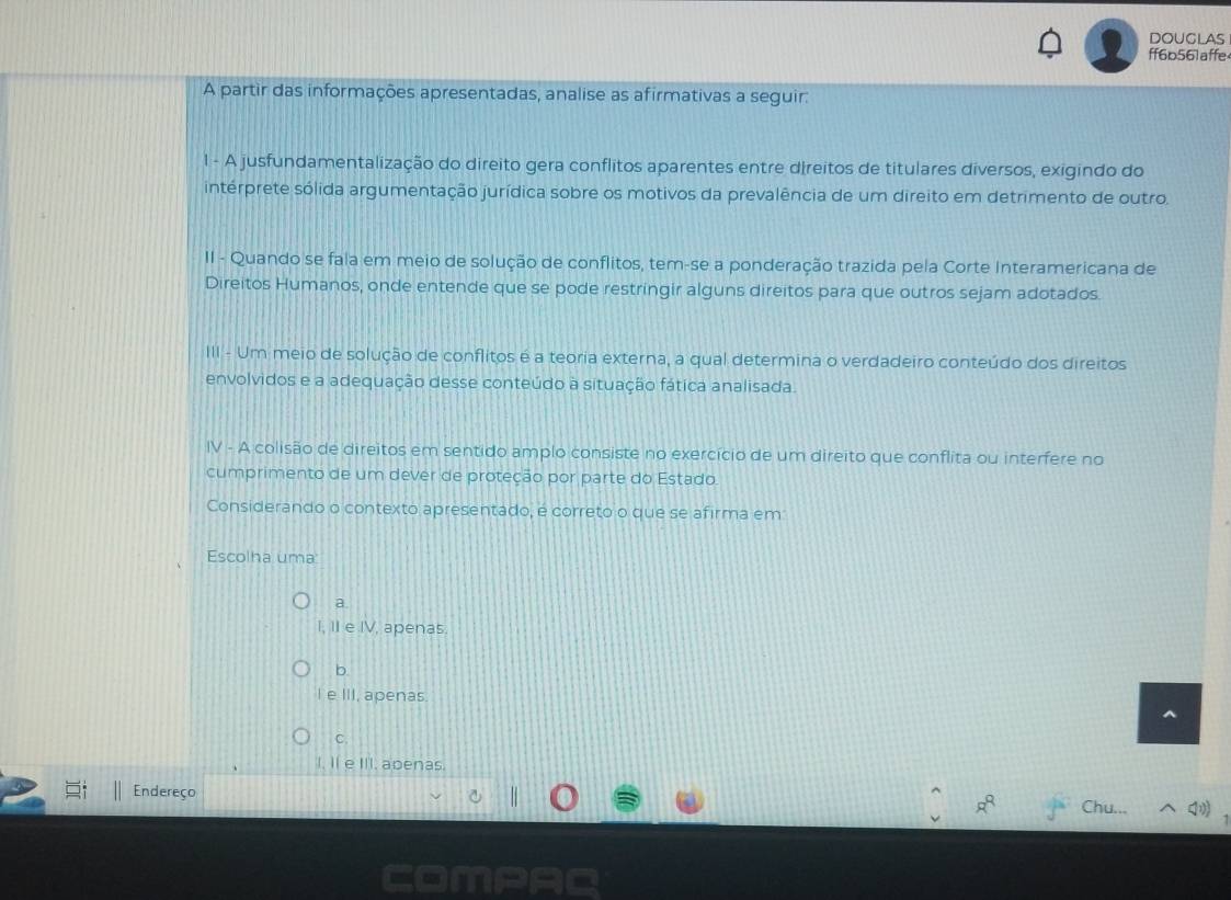 doUglAs
ff6b561affe
A partir das informações apresentadas, analise as afirmativas a seguir:
1 - A jusfundamentalização do direito gera conflitos aparentes entre direitos de titulares diversos, exigindo do
intérprete sólida argumentação jurídica sobre os motivos da prevalência de um direito em detrimento de outro.
II - Quando se fala em meio de solução de conflitos, tem-se a ponderação trazida pela Corte Interamericana de
Direitos Humanos, onde entende que se pode restringir alguns direitos para que outros sejam adotados.
III - Um meio de solução de conflitos é a teoria externa, a qual determina o verdadeiro conteúdo dos direitos
envolvidos e a adequação desse conteúdo à situação fática analisada.
IV - A colisão de direitos em sentido amplo consiste no exercício de um direito que conflita ou interfere no
cumprimento de um dever de proteção por parte do Estado.
Considerando o contexto apresentado, é correto o que se afirma em
Escolha uma
a.
I, II e IV, apenas.
b.
I e III, apenas.
C.
I. Il e III. apenas.
Endereço
R^Q a