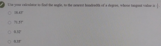 Use your calculator to find the angle, to the nearest hundredth of a degree, whose tangent value is  1/3 .
18.43°
71.57°
0.32°
0.35°