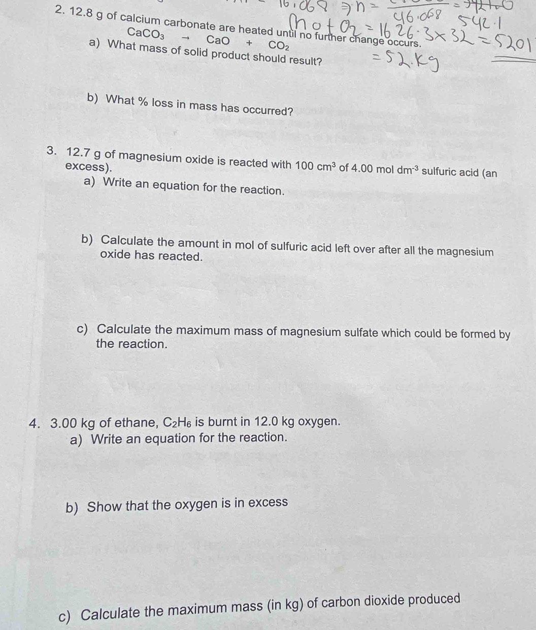 12.8 g of calcium carbonate are heated until no further change occurs.
CaCO_3 to CaO+CO_2
a) What mass of solid product should result? 
b) What % loss in mass has occurred? 
3. 12.7 g of magnesium oxide is reacted with 100cm^3 of 4.00moldm^(-3) sulfuric acid (an 
excess). 
a) Write an equation for the reaction. 
b) Calculate the amount in mol of sulfuric acid left over after all the magnesium 
oxide has reacted. 
c) Calculate the maximum mass of magnesium sulfate which could be formed by 
the reaction. 
4. 3.00 kg of ethane, C_2H_6 is burnt in 12.0 kg oxygen. 
a) Write an equation for the reaction. 
b) Show that the oxygen is in excess 
c) Calculate the maximum mass (in kg) of carbon dioxide produced