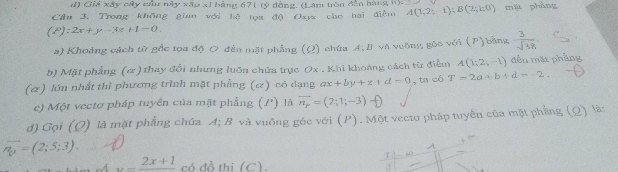 Giá xây cây câu này xấp xỉ bằng 671 tỷ đồng. (Làm tròn đến hàng ti).
Câu 3. Trong không gian với hệ tọa độ Oxyz cho hai điểm A(1;2;-1); B(2;1;0) mặt phẳng
(P):2x+y-3z+1=0. 
a) Khoảng cách từ gốc tọa độ O đến mặt phẳng (Q) chứa A; B và vuông góc với (P) bằng  3/sqrt(38) ·
b) Mặt phẳng (α) thay đổi nhưng luôn chứa trục Ox. Khi khoảng cách từ điểm A(1;2;-1) đến mặt phẳng
(α) lớn nhất thì phương trình mặt phẳng (α) có dạng ax+by+z+d=0 , ta có T=2a+b+d=-2. 
c) Một vectơ pháp tuyến của mặt phẳng (P) là vector n_p=(2;1;-3)
d) Gọi (Q) là mặt phẳng chứa A; B và vuông góc với (P). Một vectơ pháp tuyến của mặt phẳng (Q) là:
vector n_0=(2;5;3). 
A
τ
a y=frac 2x+1 có đồ thi (C).