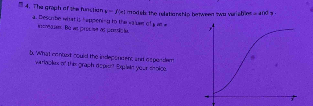 The graph of the function y=f(x) models the relationship between two variables ± and y. 
a. Describe what is happening to the values of y as £
increases. Be as precise as possible. 
b. What context could the independent and dependent 
variables of this graph depict? Explain your choice.