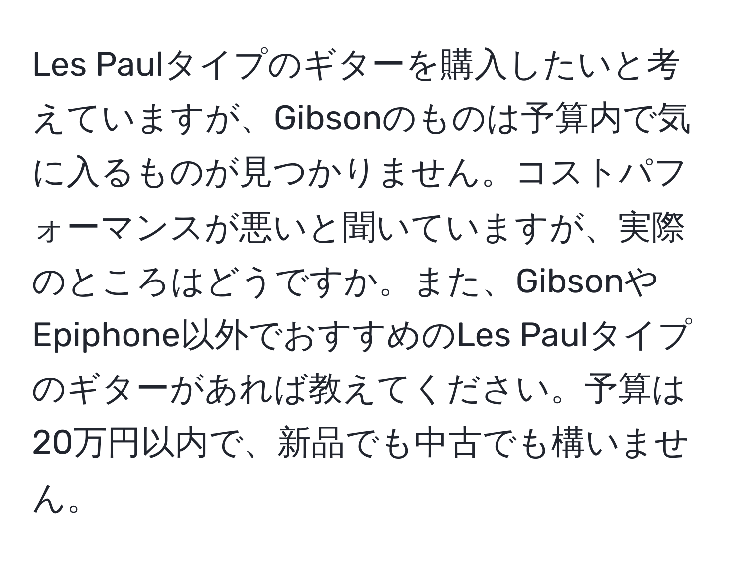 Les Paulタイプのギターを購入したいと考えていますが、Gibsonのものは予算内で気に入るものが見つかりません。コストパフォーマンスが悪いと聞いていますが、実際のところはどうですか。また、GibsonやEpiphone以外でおすすめのLes Paulタイプのギターがあれば教えてください。予算は20万円以内で、新品でも中古でも構いません。