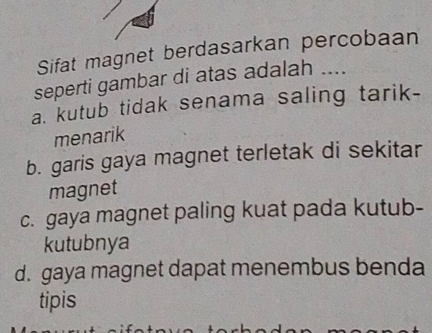 Sifat magnet berdasarkan percobaan
seperti gambar di atas adalah ....
a. kutub tidak senama saling tarik-
menarik
b. garis gaya magnet terletak di sekitar
magnet
c. gaya magnet paling kuat pada kutub-
kutubnya
d. gaya magnet dapat menembus benda
tipis